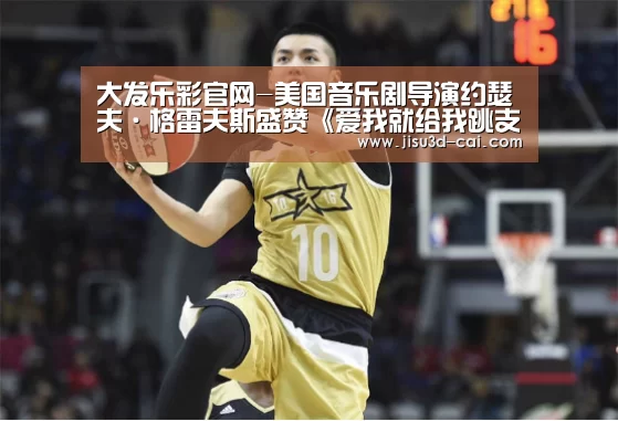 大发乐彩官网-美国音乐剧导演约瑟夫·格雷夫斯盛赞《爱我就给我跳支舞》(图1) 大发乐彩开奖查询